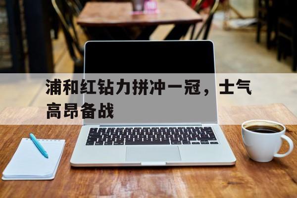 开云体育网页版-关于浦和红钻力拼冲一冠，士气高昂备战的信息